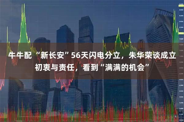 牛牛配 “新长安”56天闪电分立，朱华荣谈成立初衷与责任，看到“满满的机会”