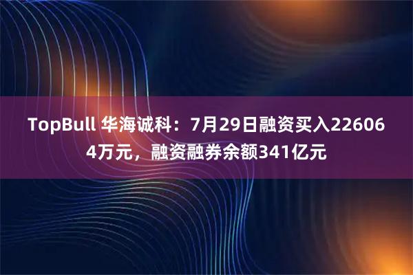 TopBull 华海诚科：7月29日融资买入226064万元，融资融券余额341亿元