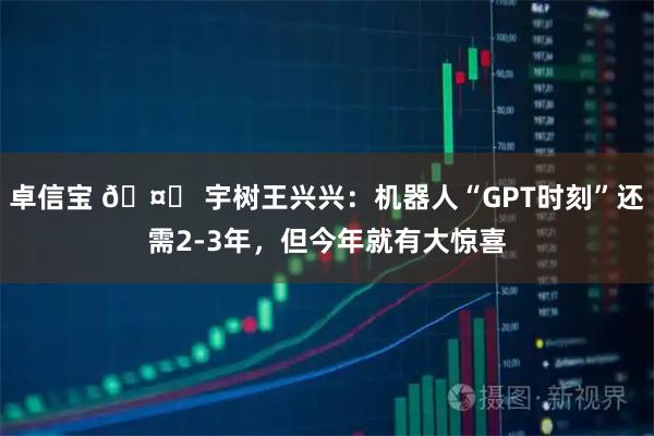 卓信宝 🤖 宇树王兴兴：机器人“GPT时刻”还需2-3年，但今年就有大惊喜