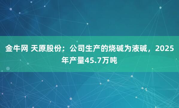金牛网 天原股份：公司生产的烧碱为液碱，2025年产量45.7万吨