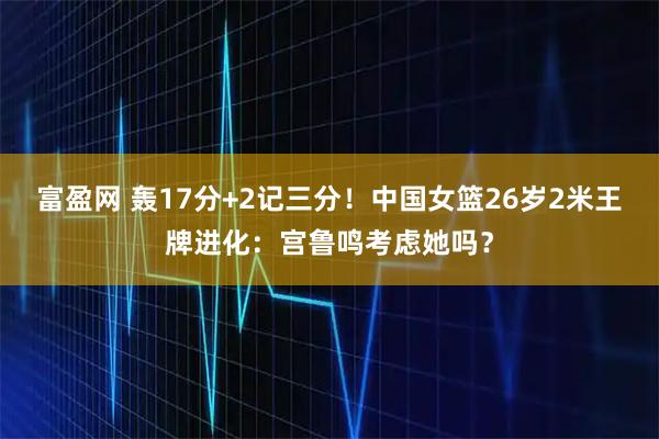 富盈网 轰17分+2记三分!中国女篮26岁2米王牌进化:宫鲁鸣考虑她吗?