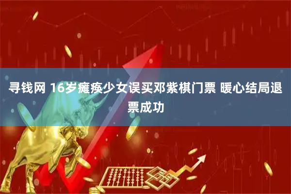 寻钱网 16岁瘫痪少女误买邓紫棋门票 暖心结局退票成功