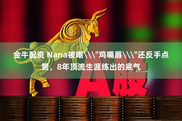 金牛配资 Nana被嘲\＂鸡嘴唇\＂还反手点赞，8年顶流生涯练出的底气